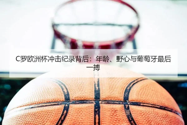C罗欧洲杯冲击纪录背后：年龄、野心与葡萄牙最后一搏